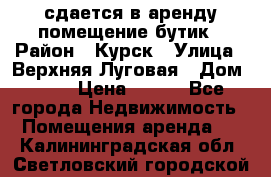 сдается в аренду помещение бутик › Район ­ Курск › Улица ­ Верхняя Луговая › Дом ­ 13 › Цена ­ 500 - Все города Недвижимость » Помещения аренда   . Калининградская обл.,Светловский городской округ 